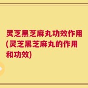 灵芝黑芝麻丸功效作用(灵芝黑芝麻丸的作用和功效)