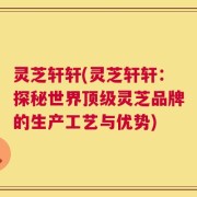 灵芝轩轩(灵芝轩轩：探秘世界顶级灵芝品牌的生产工艺与优势)