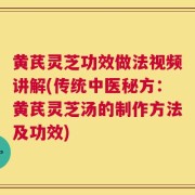 黄芪灵芝功效做法视频讲解(传统中医秘方：黄芪灵芝汤的制作方法及功效)