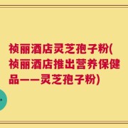 祯丽酒店灵芝孢子粉(祯丽酒店推出营养保健品——灵芝孢子粉)