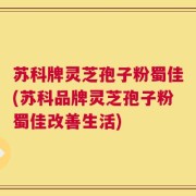 苏科牌灵芝孢子粉蜀佳(苏科品牌灵芝孢子粉蜀佳改善生活)