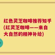 红色灵芝咖啡推荐知乎(红灵芝咖啡——来自大自然的精神补给)