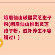 峨眉仙山破壁灵芝孢子粉(峨眉仙山推出灵芝孢子粉，滋补养生不容错过！)