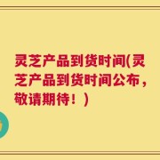 灵芝产品到货时间(灵芝产品到货时间公布，敬请期待！)