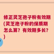 修正灵芝孢子粉有效期(灵芝孢子粉的保质期怎么算？有效期多长？)