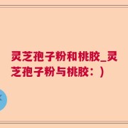 灵芝孢子粉和桃胶_灵芝孢子粉与桃胶：)