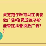 灵芝孢子粉可以在抖音做广告吗(灵芝孢子粉能否在抖音投放广告？)
