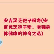 安吉灵芝孢子粉寿(安吉灵芝孢子粉：增强身体健康的神奇之选)
