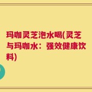 玛咖灵芝泡水喝(灵芝与玛咖水：强效健康饮料)