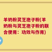 羊奶粉灵芝孢子粉(羊奶粉与灵芝孢子粉的联合使用：功效与作用)