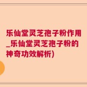 乐仙堂灵芝孢子粉作用_乐仙堂灵芝孢子粉的神奇功效解析)