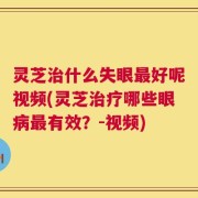 灵芝治什么失眼最好呢视频(灵芝治疗哪些眼病最有效？-视频)