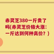 赤灵芝380一斤贵了吗(赤灵芝价格大涨：一斤达到何种高价？)