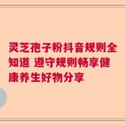 灵芝孢子粉抖音规则全知道 遵守规则畅享健康养生好物分享