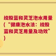 绞股蓝和灵芝泡水用量(“健康泡水法：绞股蓝和灵芝用量及功效”)