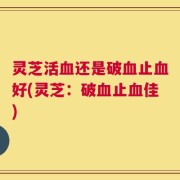 灵芝活血还是破血止血好(灵芝：破血止血佳)