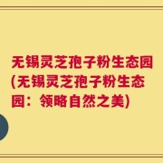 无锡灵芝孢子粉生态园(无锡灵芝孢子粉生态园：领略自然之美)