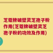 芝蔻牌破壁灵芝孢子粉作用(芝蔻牌破壁灵芝孢子粉的功效及作用)