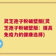 灵芝孢子粉破壁版(灵芝孢子粉破壁版：提高免疫力的健康选择)