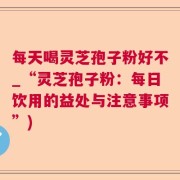 每天喝灵芝孢子粉好不_“灵芝孢子粉：每日饮用的益处与注意事项”)