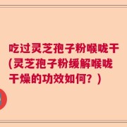 吃过灵芝孢子粉喉咙干(灵芝孢子粉缓解喉咙干燥的功效如何？)