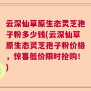 云深仙草原生态灵芝孢子粉多少钱(云深仙草原生态灵芝孢子粉价格，惊喜低价限时抢购！)