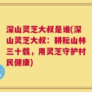深山灵芝大叔是谁(深山灵芝大叔：耕耘山林三十载，用灵芝守护村民健康)