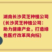 湖南长沙灵芝种植公司(长沙灵芝种植公司：助力健康产业，打造绿色医疗改革风向标)