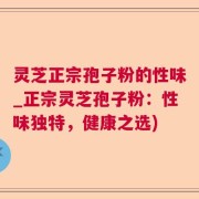 灵芝正宗孢子粉的性味_正宗灵芝孢子粉：性味独特，健康之选)