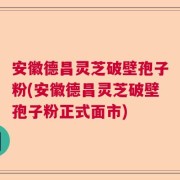 安徽德昌灵芝破壁孢子粉(安徽德昌灵芝破壁孢子粉正式面市)