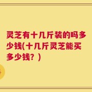 灵芝有十几斤装的吗多少钱(十几斤灵芝能买多少钱？)