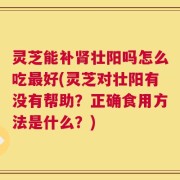 灵芝能补肾壮阳吗怎么吃最好(灵芝对壮阳有没有帮助？正确食用方法是什么？)