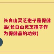 长白山灵芝孢子是保健品(长白山灵芝孢子作为保健品的功效)