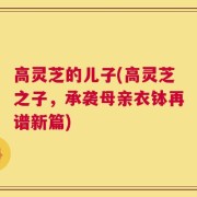 高灵芝的儿子(高灵芝之子，承袭母亲衣钵再谱新篇)