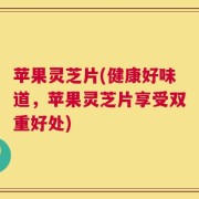 苹果灵芝片(健康好味道，苹果灵芝片享受双重好处)