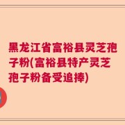 黑龙江省富裕县灵芝孢子粉(富裕县特产灵芝孢子粉备受追捧)