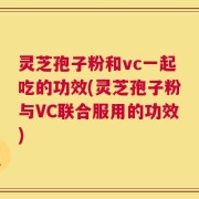 灵芝孢子粉和vc一起吃的功效(灵芝孢子粉与VC联合服用的功效)