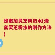 蜂蜜加灵芝粉泡水(蜂蜜灵芝粉水的制作方法)