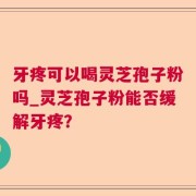 牙疼可以喝灵芝孢子粉吗_灵芝孢子粉能否缓解牙疼？