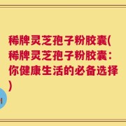 稀牌灵芝孢子粉胶囊(稀牌灵芝孢子粉胶囊：你健康生活的必备选择)