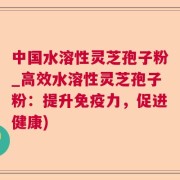 中国水溶性灵芝孢子粉_高效水溶性灵芝孢子粉:提升免疫力,促进健康)