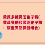 黄芪多糖灵芝孢子粉(黄芪多糖和灵芝孢子粉:双重天然保健组合)