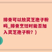 排骨可以放灵芝孢子粉吗_排骨烹饪时能否加入灵芝孢子粉？)