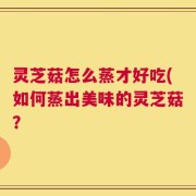 灵芝菇怎么蒸才好吃(如何蒸出美味的灵芝菇？