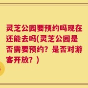 灵芝公园要预约吗现在还能去吗(灵芝公园是否需要预约？是否对游客开放？)
