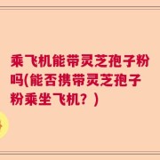 乘飞机能带灵芝孢子粉吗(能否携带灵芝孢子粉乘坐飞机？)