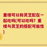 重楼可以和灵芝配在一起吃吗(可以吃吗？重楼与灵芝的搭配可能性)