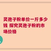灵孢子粉单价一斤多少钱 探究灵孢子粉的市场价格