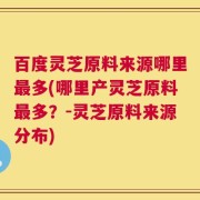 百度灵芝原料来源哪里最多(哪里产灵芝原料最多？-灵芝原料来源分布)