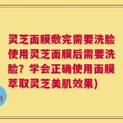 灵芝面膜敷完需要洗脸使用灵芝面膜后需要洗脸？学会正确使用面膜萃取灵芝美肌效果)